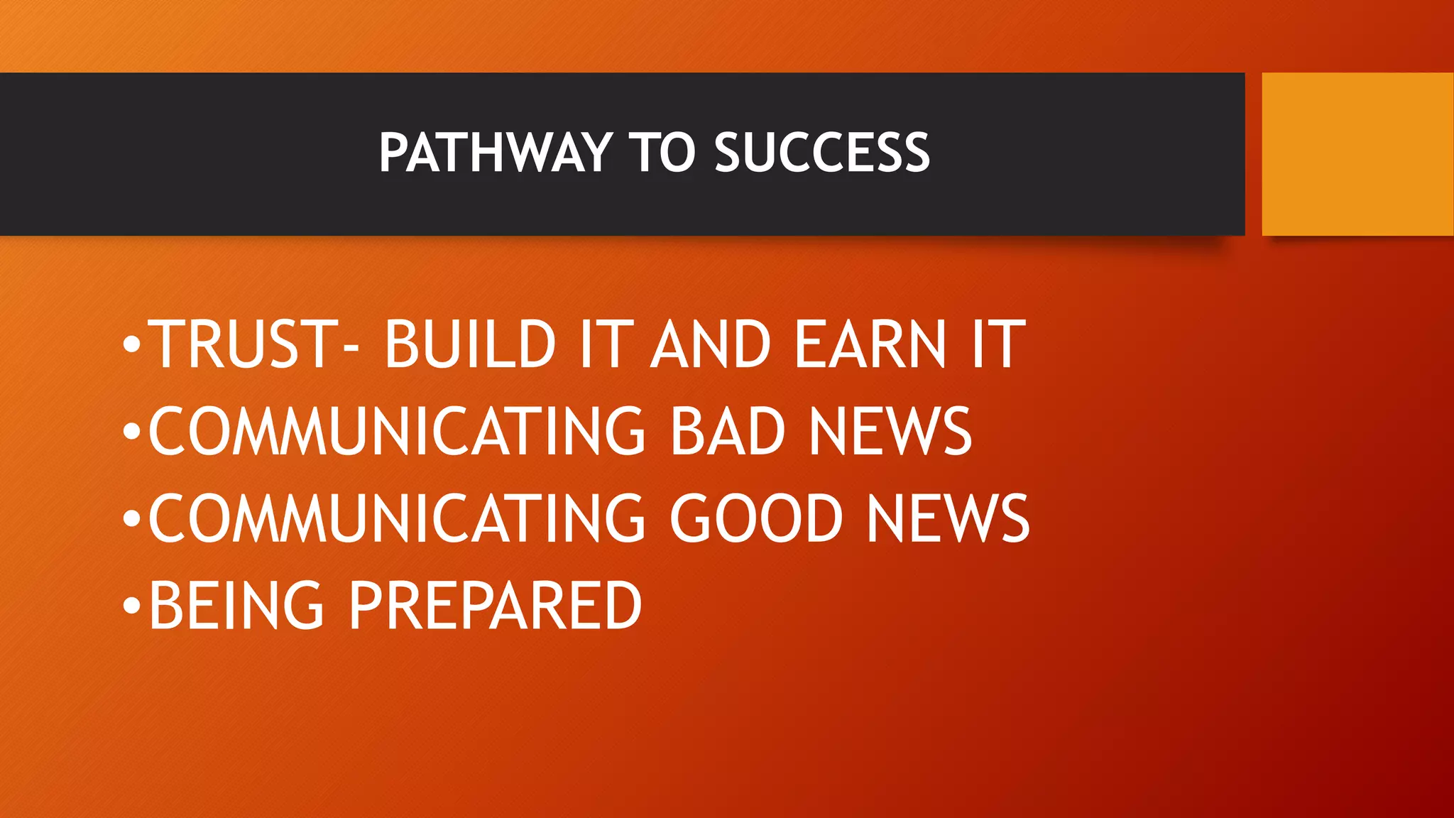 PATHWAY TO SUCCESS 
•TRUST- BUILD IT AND EARN IT 
•COMMUNICATING BAD NEWS 
•COMMUNICATING GOOD NEWS 
•BEING PREPARED 
 