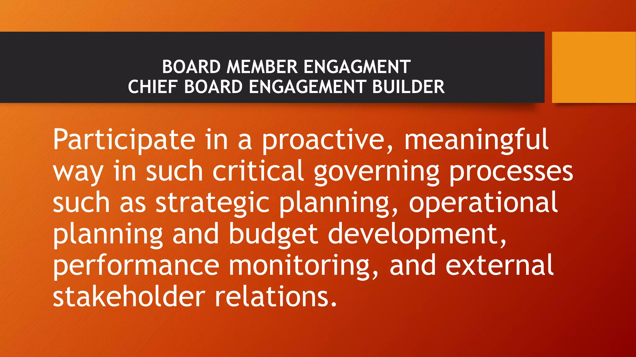 BOARD MEMBER ENGAGMENT 
CHIEF BOARD ENGAGEMENT BUILDER 
Participate in a proactive, meaningful 
way in such critical governing processes 
such as strategic planning, operational 
planning and budget development, 
performance monitoring, and external 
stakeholder relations. 
 
