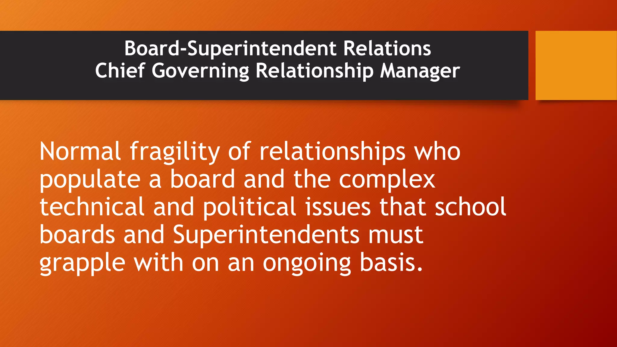 Board-Superintendent Relations 
Chief Governing Relationship Manager 
Normal fragility of relationships who 
populate a board and the complex 
technical and political issues that school 
boards and Superintendents must 
grapple with on an ongoing basis. 
 