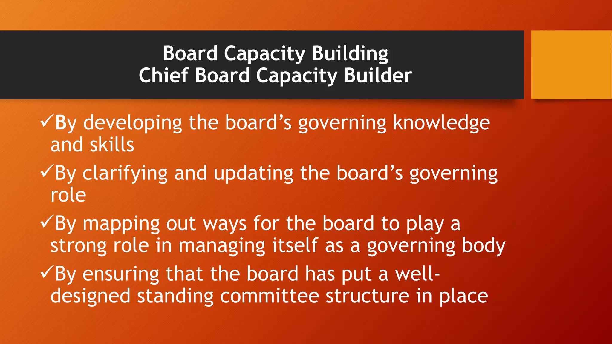 Board Capacity Building 
Chief Board Capacity Builder 
By developing the board’s governing knowledge 
and skills 
By clarifying and updating the board’s governing 
role 
By mapping out ways for the board to play a 
strong role in managing itself as a governing body 
By ensuring that the board has put a well-designed 
standing committee structure in place 
 