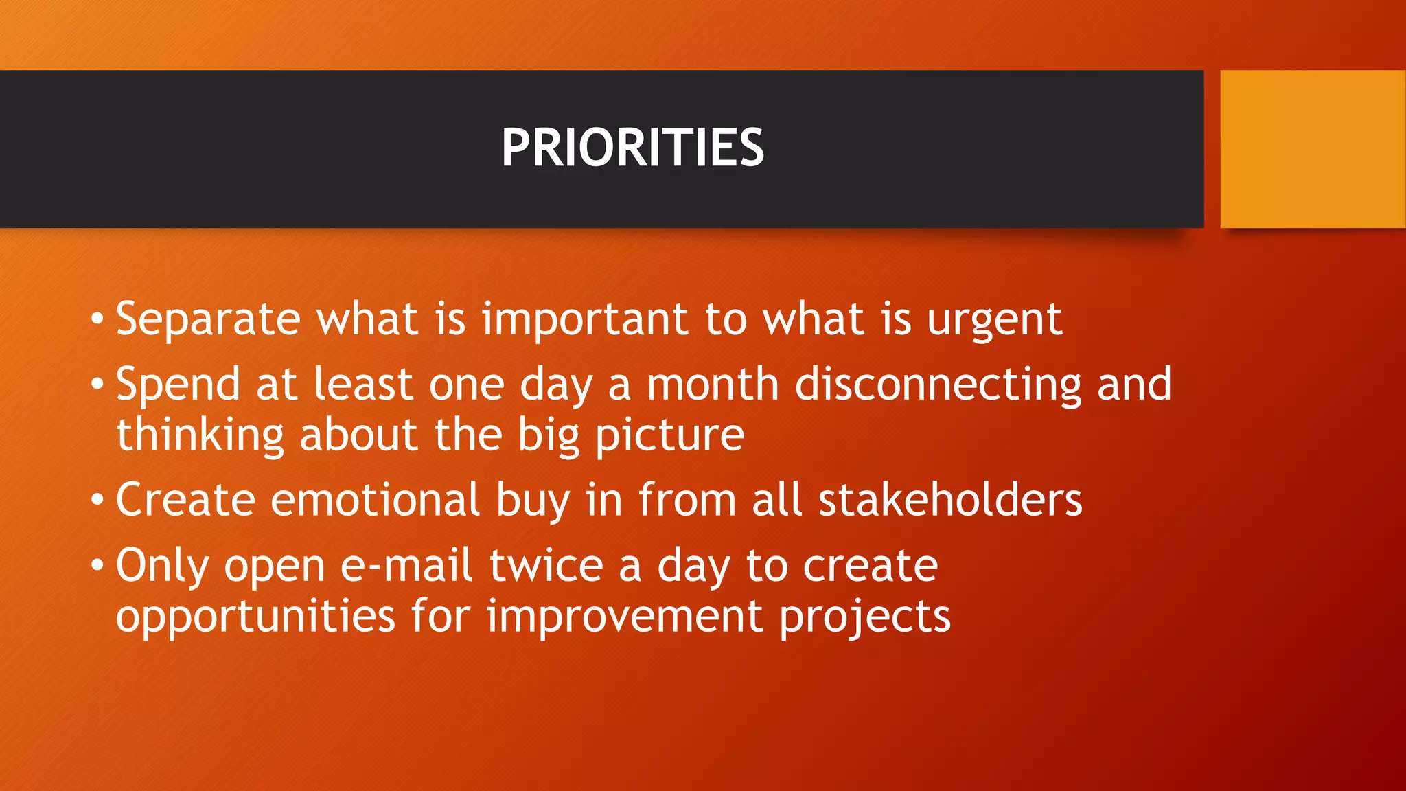PRIORITIES 
• Separate what is important to what is urgent 
• Spend at least one day a month disconnecting and 
thinking about the big picture 
• Create emotional buy in from all stakeholders 
• Only open e-mail twice a day to create 
opportunities for improvement projects 
 