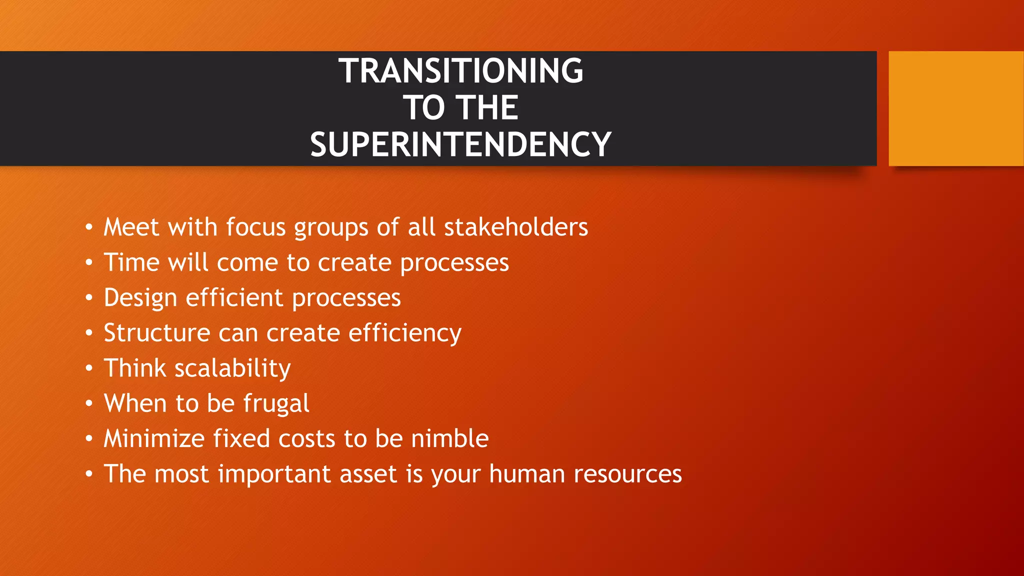 TRANSITIONING 
TO THE 
SUPERINTENDENCY 
• Meet with focus groups of all stakeholders 
• Time will come to create processes 
• Design efficient processes 
• Structure can create efficiency 
• Think scalability 
• When to be frugal 
• Minimize fixed costs to be nimble 
• The most important asset is your human resources 
