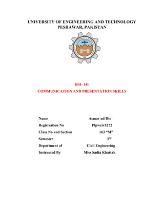 UNIVERSITY OF ENGINEERING AND TECHNOLOGY
PESHAWAR, PAKISTAN
BSI- 141
COMMUNICATION AND PRESENTATION SKILLS
Name Asmar ud Din
Registration No 19pwciv5272
Class No and Section 163 “M”
Semester 3rd
Department of Civil Engineering
Instructed By Miss Sadia Khattak
 