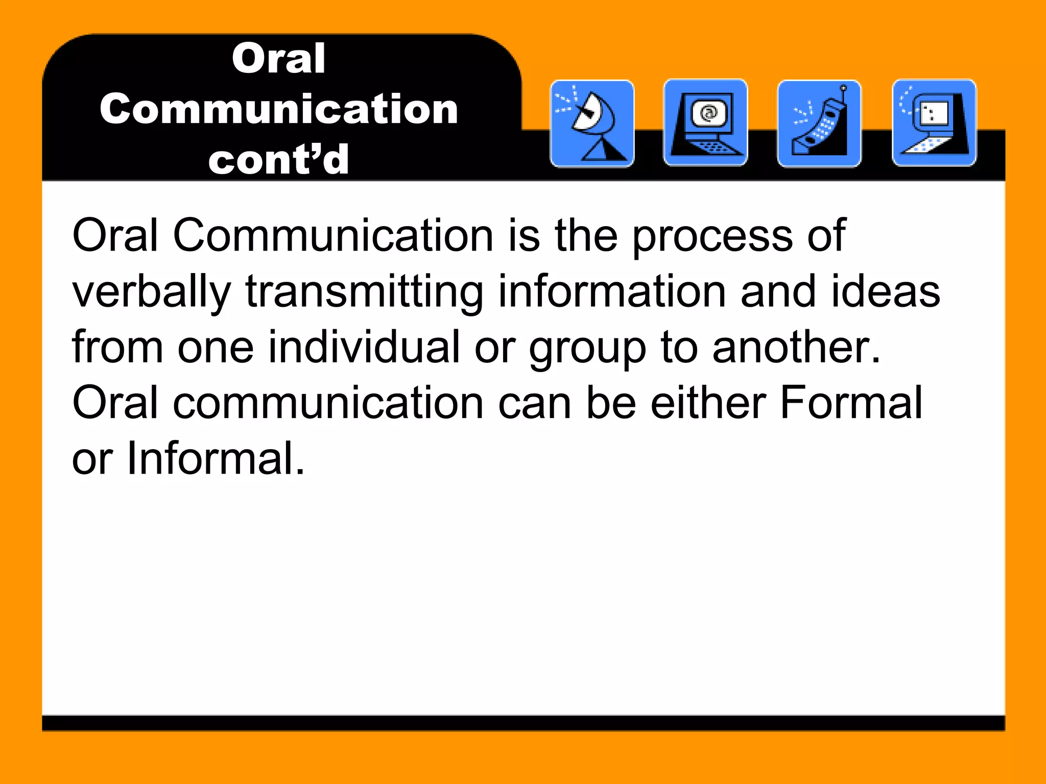 Oral 
Communication 
cont’d 
Oral Communication is the process of 
verbally transmitting information and ideas 
from one individual or group to another. 
Oral communication can be either Formal 
or Informal. 
 