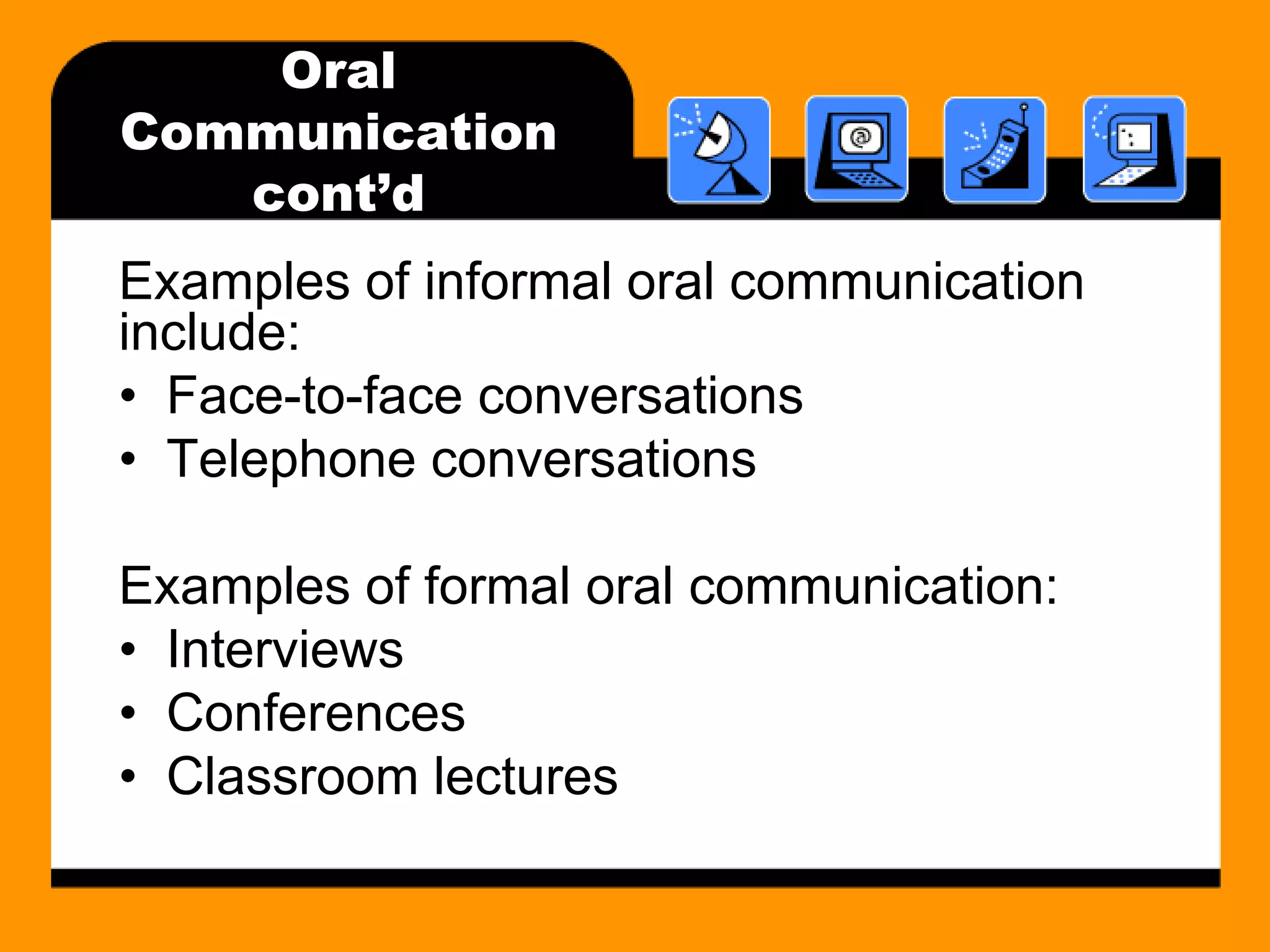 Oral 
Communication 
cont’d 
Examples of informal oral communication 
include: 
• Face-to-face conversations 
• Telephone conversations 
Examples of formal oral communication: 
• Interviews 
• Conferences 
• Classroom lectures 
 