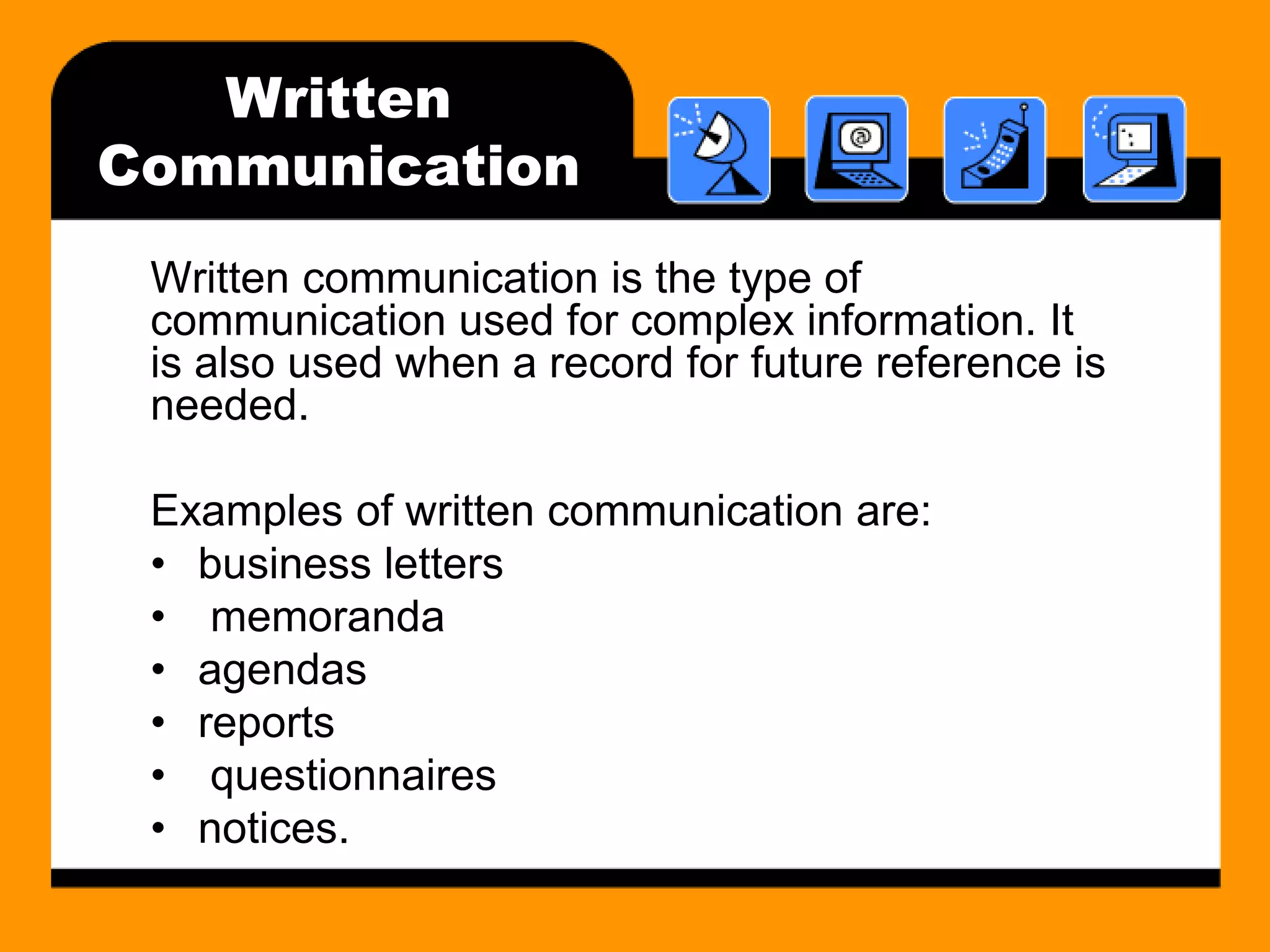 Written 
Communication 
Written communication is the type of 
communication used for complex information. It 
is also used when a record for future reference is 
needed. 
Examples of written communication are: 
• business letters 
• memoranda 
• agendas 
• reports 
• questionnaires 
• notices. 
 