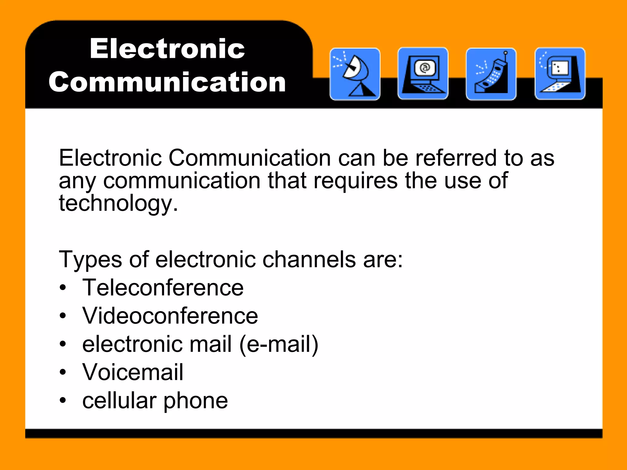 Electronic 
Communication 
Electronic Communication can be referred to as 
any communication that requires the use of 
technology. 
Types of electronic channels are: 
• Teleconference 
• Videoconference 
• electronic mail (e-mail) 
• Voicemail 
• cellular phone 
 
