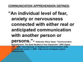 COMMUNICATION APPREHENSION DEFINED:
“An individual level of fear,
anxiety or nervousness
connected with either real or
anticipated communication
with another person or
persons.”- Holbrook, Hilary Taylor. "Communication
Apprehension: The Quiet Student in Your Classroom". ERIC Digest.
1987. ERIC Clearinghouse on Reading and Communication skills
Urbana IL. November 2, 2008. <http://www.ericdigests.org/pre-
926/quiet.htm>
 