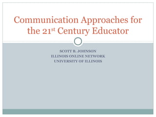 Communication Approaches for
st
the 21 Century Educator
SCOTT B. JOHNSON
ILLINOIS ONLINE NETWORK
UNIVERSITY OF ILLINOIS

 