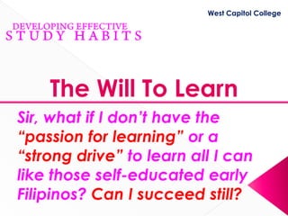 West Capitol College




    The Will To Learn
Sir, what if I don’t have the
“passion for learning” or a
“strong drive” to learn all I can
like those self-educated early
Filipinos? Can I succeed still?
 