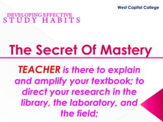 West Capitol College




The Secret Of Mastery
 TEACHER is there to explain
and amplify your textbook; to
 direct your research in the
 library, the laboratory, and
            the field;
 