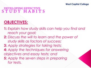 West Capitol College




OBJECTIVES:
1: Explain how study skills can help you find and
   reach your goal;
2: Discuss the will to learn and the power of
   study skills as factors of success;
3: Apply strategies for taking tests;
4: Apply the techniques for answering
objectives and essay tests; and
5: Apply the seven steps in preparing
   for tests.
 