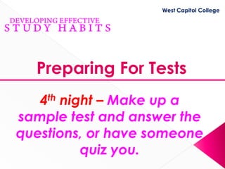 West Capitol College




  Preparing For Tests
   4th night – Make up a
sample test and answer the
questions, or have someone
          quiz you.
 