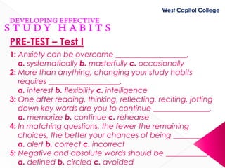 West Capitol College




PRE-TEST – Test I
1: Anxiety can be overcome ___________________.
   a. systematically b. masterfully c. occasionally
2: More than anything, changing your study habits
   requires ___________________.
   a. interest b. flexibility c. intelligence
3: One after reading, thinking, reflecting, reciting, jotting
   down key words are you to continue _______________.
   a. memorize b. continue c. rehearse
4: In matching questions, the fewer the remaining
   choices, the better your chances of being ________.
   a. alert b. correct c. incorrect
5: Negative and absolute words should be ___________.
   a. defined b. circled c. avoided
 