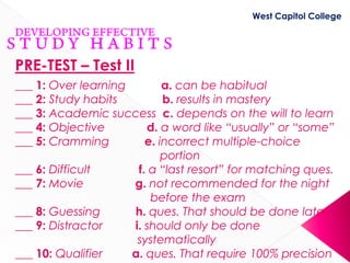 West Capitol College




PRE-TEST – Test II
___ 1: Over learning        a. can be habitual
___ 2: Study habits         b. results in mastery
___ 3: Academic success c. depends on the will to learn
___ 4: Objective        d. a word like “usually” or “some”
___ 5: Cramming         e. incorrect multiple-choice
                            portion
___ 6: Difficult      f. a “last resort” for matching ques.
___ 7: Movie         g. not recommended for the night
                         before the exam
___ 8: Guessing      h. ques. That should be done later
___ 9: Distractor    i. should only be done
                      systematically
___ 10: Qualifier    a. ques. That require 100% precision
 