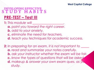 West Capitol College




PRE-TEST – Test III
1: This module will ___________________.
   a. point you toward the right career.
   b. add to your anxiety.
   c. eliminate the need for teachers.
   d. teach you techniques for academic success.

2: In preparing for an exam, it is not important to _____
   a. read and summarize your notes carefully.
   b. ask your instructor whether the exam will be fair.
   c. know the types of questions that will be asked.
   d. makeup & answer your own exam ques. as you
      study.
 