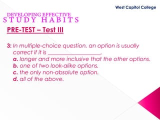 West Capitol College




PRE-TEST – Test III

3: In multiple-choice question, an option is usually
   correct if it is ___________________.
   a. longer and more inclusive that the other options.
   b. one of two look-alike options.
   c. the only non-absolute option.
   d. all of the above.
 