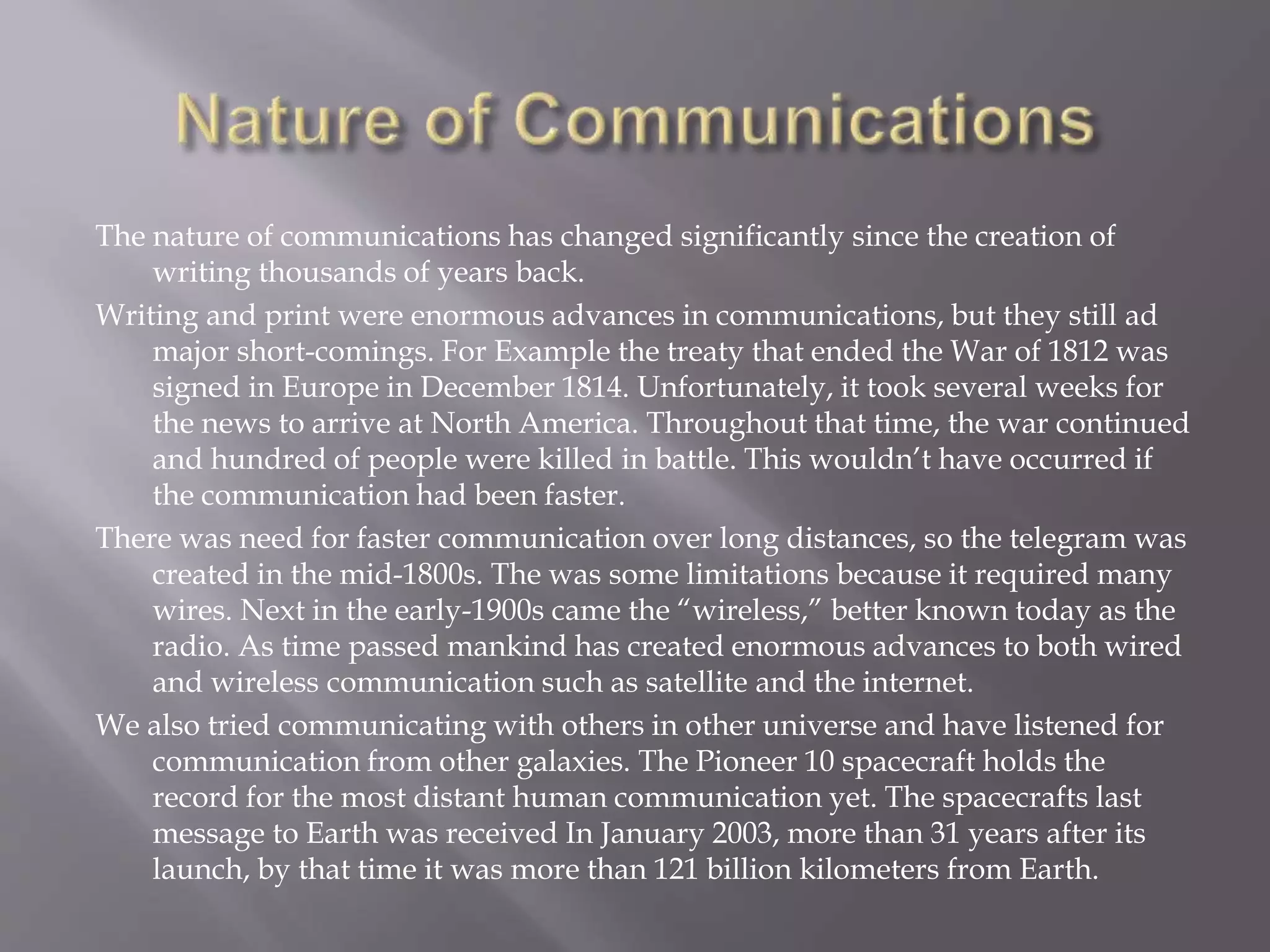 The nature of communications has changed significantly since the creation of
writing thousands of years back.
Writing and print were enormous advances in communications, but they still ad
major short-comings. For Example the treaty that ended the War of 1812 was
signed in Europe in December 1814. Unfortunately, it took several weeks for
the news to arrive at North America. Throughout that time, the war continued
and hundred of people were killed in battle. This wouldn’t have occurred if
the communication had been faster.
There was need for faster communication over long distances, so the telegram was
created in the mid-1800s. The was some limitations because it required many
wires. Next in the early-1900s came the “wireless,” better known today as the
radio. As time passed mankind has created enormous advances to both wired
and wireless communication such as satellite and the internet.
We also tried communicating with others in other universe and have listened for
communication from other galaxies. The Pioneer 10 spacecraft holds the
record for the most distant human communication yet. The spacecrafts last
message to Earth was received In January 2003, more than 31 years after its
launch, by that time it was more than 121 billion kilometers from Earth.
 