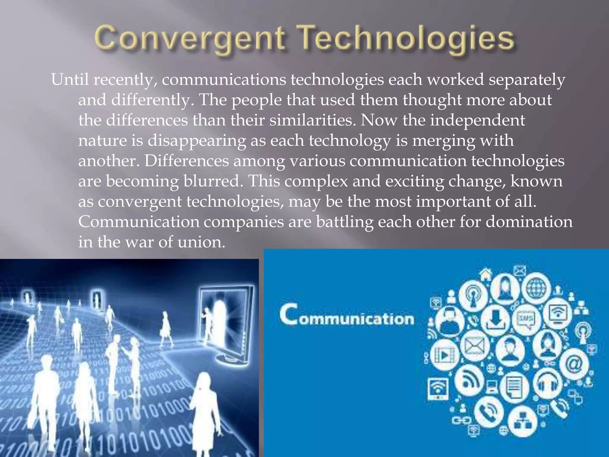 Until recently, communications technologies each worked separately
and differently. The people that used them thought more about
the differences than their similarities. Now the independent
nature is disappearing as each technology is merging with
another. Differences among various communication technologies
are becoming blurred. This complex and exciting change, known
as convergent technologies, may be the most important of all.
Communication companies are battling each other for domination
in the war of union.
 