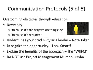 Communication Protocols (5 of 5)
Overcoming obstacles through education
• Never say
    o “because it’s the way we do things” or
    o “because it’s required”
•   Undermines your credibility as a leader – Note Taker
•   Recognize the opportunity – Look Smart!
•   Explain the benefits of the approach – The “WIIFM”
•   Do NOT use Project Management Mumbo Jumbo
 