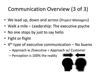 Communication Overview (3 of 3)
•   We lead up, down and across (Project Managers)
•   Walk a mile – Leadership: The executive psyche
•   No one stops by just to say hello
•   Fight or flight
•   4th type of executive communication – No bueno
    – Approach w /Executive = Approach w/ Customer
    – Perception is 100% the reality
 