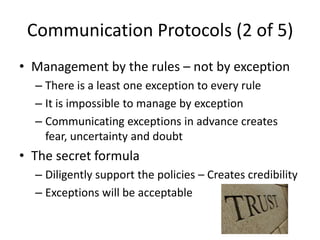 Communication Protocols (2 of 5)
• Management by the rules – not by exception
  – There is a least one exception to every rule
  – It is impossible to manage by exception
  – Communicating exceptions in advance creates
    fear, uncertainty and doubt
• The secret formula
  – Diligently support the policies – Creates credibility
  – Exceptions will be acceptable
 