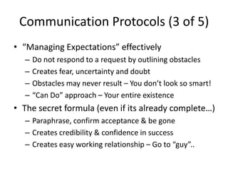 Communication Protocols (3 of 5)
• “Managing Expectations” effectively
  –   Do not respond to a request by outlining obstacles
  –   Creates fear, uncertainty and doubt
  –   Obstacles may never result – You don’t look so smart!
  –   “Can Do” approach – Your entire existence
• The secret formula (even if its already complete…)
  – Paraphrase, confirm acceptance & be gone
  – Creates credibility & confidence in success
  – Creates easy working relationship – Go to “guy”..
 