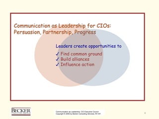 Communication as Leadership for CIO's:
Persuasion, Partnership, Progress

               Leaders create opportunities to
               ✓ Find common ground
               ✓ Build alliances
               ✓ Influence action




               Communication as Leadership, CIO Executive Council
               Copyright © 2009 by Becker Consulting Services, NY NY.   1
 