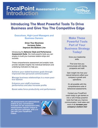 Executives, High-Level Managers and
Business Owners:
Grow Your Business
Increase Sales
Improve the Bottom Line
Introducing the Behavior Style and Performance
Assessment Suite- the most powerful tools you can
employ to build your business relation-ships and
success.
These comprehensive assessment and analytic tools
provide valuable insights into individual behaviors and
underlying motivators to help you:
Achieve your stated business goals through
improved inter-personal communication
Manage business relationships in a more posi-
tive fashion
Enhance your staff’s business
performance and also increase profits
Boost sales force productivity and performance
All assessments are administered
online at your convenience.
Included are the assessment links,
measurement reports unique to
you and your business, and a re-
cap with your FocalPoint
Coach.
 
Make These
Powerful Tools
Part of Your
Business Strategy
Today!
Grow your leadership
skills.
Fine tune how you
communicate with clients,
prospects and staff.
Gain insight into how your
natural behaviors affect your
company’s growth and
operations.
It’s all possible with this
comprehensive suite of
behavioral assessments.
Contact your FocalPoint
coach today to get started on
one or all of these powerful
tools that help you improve
communication, build sales and
most of all increase your
company’s bottom line!
FocalPoint Assessment Center
Introduction
Introducing The Most Powerful Tools To Drive
Business and Give You The Competitive Edge
 