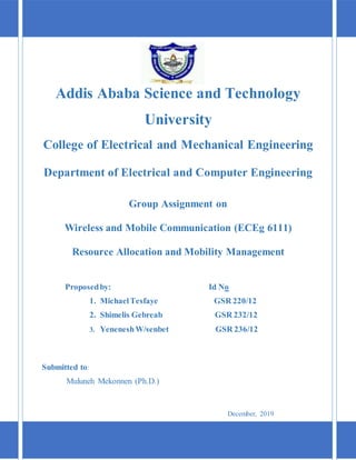 Addis Ababa Science and Technology
University
College of Electrical and Mechanical Engineering
Department of Electrical and Computer Engineering
Group Assignment on
Wireless and Mobile Communication (ECEg 6111)
Resource Allocation and Mobility Management
Proposedby: Id No
1. MichaelTesfaye GSR 220/12
2. Shimelis Gebreab GSR 232/12
3. YeneneshW/senbet GSR 236/12
Submitted to:
Muluneh Mekonnen (Ph.D.)
December, 2019
 