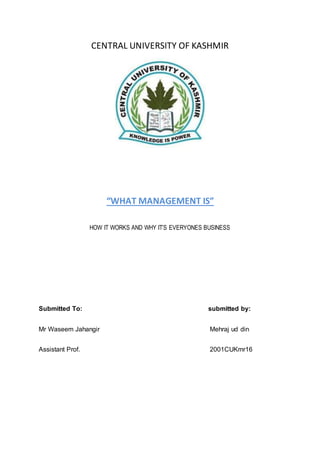 CENTRAL UNIVERSITY OF KASHMIR
“WHAT MANAGEMENT IS”
HOW IT WORKS AND WHY IT’S EVERYONES BUSINESS
Submitted To: submitted by:
Mr Waseem Jahangir Mehraj ud din
Assistant Prof. 2001CUKmr16
 