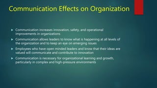 Communication Effects on Organization
 Communication increases innovation, safety, and operational
improvements in organizations
 Communication allows leaders to know what is happening at all levels of
the organization and to keep an eye on emerging issues
 Employees who have open minded leaders and know that their ideas are
valued will communicate and contribute to innovation
 Communication is necessary for organizational learning and growth,
particularly in complex and high-pressure environments
 