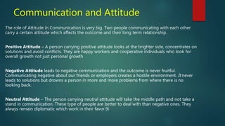 Communication and Attitude
The role of Attitude in Communication is very big. Two people communicating with each other
carry a certain attitude which affects the outcome and their long term relationship.
Positive Attitude – A person carrying positive attitude looks at the brighter side, concentrates on
solutions and avoid conflicts. They are happy workers and cooperative individuals who look for
overall growth not just personal growth
Negative Attitude leads to negative communication and the outcome is never fruitful.
Communicating negative about our friends or employers creates a hostile environment. It never
leads to solutions but drowns a person in more and more problems from where there is no
looking back.
Neutral Attitude – The person carrying neutral attitude will take the middle path and not take a
stand in communication. These type of people are better to deal with than negative ones. They
always remain diplomatic which work in their favor.9i
 