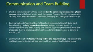 Communication and Team Building
 Effective communication within a team will build a common purpose among team
members that will allow them to reach their goals. Frequent friendly communication
can help team members develop a sense of belonging and strengthen relationships
 Communication & Team building holds cohesiveness, and ultimately build trust.
Team building can help break down barriers and get your employees to
communicate well and start trusting one another by putting them in situations that
encourage them to interact, problem solve, and share ideas in order to achieve a
specific goal.
 Communication affects teamwork in positive and negative ways. The quantity and
quality of communication within a team and from leadership affects teamwork.
 
