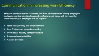 Communication in increasing work Efficiency
Effective communication facilitates free flow of information among employees
and reduces misunderstandings and confusions and hence will increase the
work efficiency as employee will be happier
 More transparency and empowerment
 Less friction and misunderstanding
 Promotes a healthy company culture
 Increased accountability
 Clearer direction
 