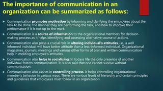 The importance of communication in an
organization can be summarized as follows:
 Communication promotes motivation by informing and clarifying the employees about the
task to be done, the manner they are performing the task, and how to improve their
performance if it is not up to the mark.
 Communication is a source of information to the organizational members for decision-
making process as it helps identifying and assessing alternative course of actions.
 Communication also plays a crucial role in altering individual’s attitudes, i.e., a well
informed individual will have better attitude than a less-informed individual. Organizational
magazines, journals, meetings and various other forms of oral and written communication
help in molding employee’s attitudes.
 Communication also helps in socializing. In todays life the only presence of another
individual fosters communication. It is also said that one cannot survive without
communication.
 Communication also assists in controlling process. It helps controlling organizational
member’s behavior in various ways. There are various levels of hierarchy and certain principles
and guidelines that employees must follow in an organization
 