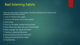 Bad listening habits
There are many ways to listen badly, sometimes affected by the listener and
sometimes by the environment.
1. Lack of interest in the subject
2. Focus on the person, not on the content
3. Interrupting
4. Focus on the detail, missing the big picture
5. Force-fitting their ideas into your mental models
6. Body language that signals disinterest
7. Creating or allowing distractions
8. Ignoring what you do not understand
9. Letting emotions block the subject
10. Daydreaming
 
