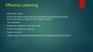 Effective Listening
• Makes eye contact
• Exhibits affirmative head nods and appropriate facial expressions Avoids
distracting actions or gestures that suggest boredom
• Asks questions
• Paraphrases using his or her own words
• Avoids interrupting the speaker
• Doesn’t over talk
• Makes smooth transitions between the role of speaker and that of listener
 