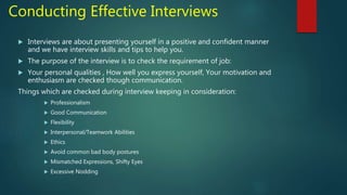 Conducting Effective Interviews
 Interviews are about presenting yourself in a positive and confident manner
and we have interview skills and tips to help you.
 The purpose of the interview is to check the requirement of job:
 Your personal qualities , How well you express yourself, Your motivation and
enthusiasm are checked though communication.
Things which are checked during interview keeping in consideration:
 Professionalism
 Good Communication
 Flexibility
 Interpersonal/Teamwork Abilities
 Ethics
 Avoid common bad body postures
 Mismatched Expressions, Shifty Eyes
 Excessive Nodding
 