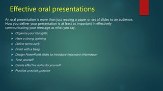 Effective oral presentations
An oral presentation is more than just reading a paper or set of slides to an audience.
How you deliver your presentation is at least as important in effectively
communicating your message as what you say.
 Organize your thoughts.
 Have a strong opening
 Define terms early.
 Finish with a bang.
 Design PowerPoint slides to introduce important information
 Time yourself
 Create effective notes for yourself
 Practice, practice, practice
 