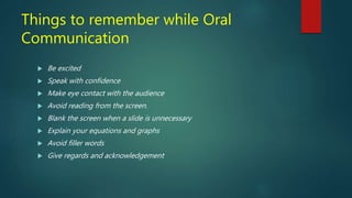 Things to remember while Oral
Communication
 Be excited
 Speak with confidence
 Make eye contact with the audience
 Avoid reading from the screen.
 Blank the screen when a slide is unnecessary
 Explain your equations and graphs
 Avoid filler words
 Give regards and acknowledgement
 