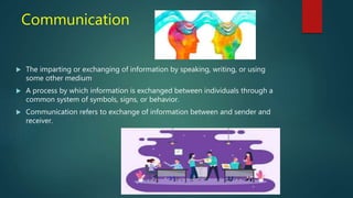 Communication
 The imparting or exchanging of information by speaking, writing, or using
some other medium
 A process by which information is exchanged between individuals through a
common system of symbols, signs, or behavior.
 Communication refers to exchange of information between and sender and
receiver.
 
