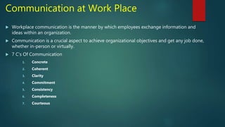 Communication at Work Place
 Workplace communication is the manner by which employees exchange information and
ideas within an organization.
 Communication is a crucial aspect to achieve organizational objectives and get any job done,
whether in-person or virtually.
 7 C’s Of Communication
1. Concrete
2. Coherent
3. Clarity
4. Commitment
5. Consistency
6. Completeness
7. Courteous
 