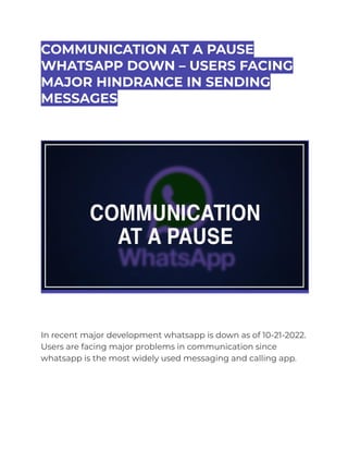 COMMUNICATION AT A PAUSE
WHATSAPP DOWN – USERS FACING
MAJOR HINDRANCE IN SENDING
MESSAGES
In recent major development whatsapp is down as of 10-21-2022.
Users are facing major problems in communication since
whatsapp is the most widely used messaging and calling app.