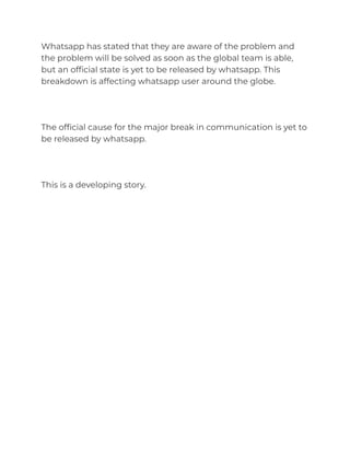 Whatsapp has stated that they are aware of the problem and
the problem will be solved as soon as the global team is able,
but an official state is yet to be released by whatsapp. This
breakdown is affecting whatsapp user around the globe.
The official cause for the major break in communication is yet to
be released by whatsapp.
This is a developing story.
