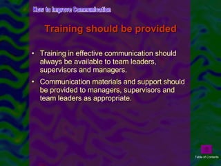 Training in effective communication should always be available to team leaders, supervisors and managers. Communication materials and support should be provided to managers, supervisors and team leaders as appropriate. Training should be provided How to Improve Communication Table of Contents 