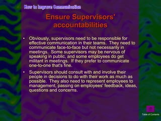 Ensure Supervisors' accountabilities Obviously, supervisors need to be responsible for effective communication in their teams.  They need to communicate face-to-face but not necessarily in meetings.  Some supervisors may be nervous of speaking in public, and some employees do get militant in meetings.  If they prefer to communicate one-to-one that's fine. Supervisors should consult with and involve their people in decisions to do with their work as much as possible.  They also need to represent employees to management, passing on employees' feedback, ideas, questions and concerns. How to Improve Communication Table of Contents 
