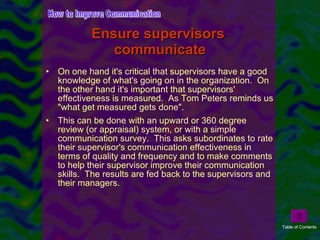 Ensure supervisors  communicate On one hand it's critical that supervisors have a good knowledge of what's going on in the organization.  On the other hand it's important that supervisors' effectiveness is measured.  As Tom Peters reminds us "what get measured gets done". This can be done with an upward or 360 degree review (or appraisal) system, or with a simple communication survey.  This asks subordinates to rate their supervisor's communication effectiveness in terms of quality and frequency and to make comments to help their supervisor improve their communication skills.  The results are fed back to the supervisors and their managers. How to Improve Communication Table of Contents 