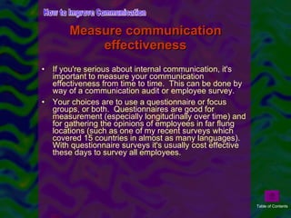 Measure communication effectiveness If you're serious about internal communication, it's important to measure your communication effectiveness from time to time.  This can be done by way of a communication audit or employee survey.  Your choices are to use a questionnaire or focus groups, or both.  Questionnaires are good for measurement (especially longitudinally over time) and for gathering the opinions of employees in far flung locations (such as one of my recent surveys which covered 15 countries in almost as many languages).  With questionnaire surveys it's usually cost effective these days to survey all employees. How to Improve Communication Table of Contents 