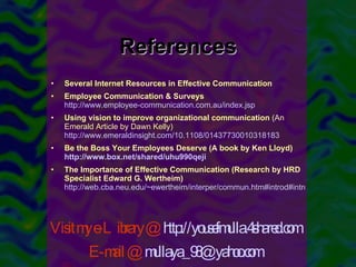 References Several Internet Resources in Effective Communication Employee Communication & Surveys   http://www.employee-communication.com.au/index.jsp Using vision to improve organizational communication  (An Emerald Article by Dawn Kelly)  http://www.emeraldinsight.com/10.1108/01437730010318183 Be the Boss Your Employees Deserve (A book by Ken Lloyd)  http://www.box.net/shared/uhu990qeji The Importance of Effective Communication (Research by HRD Specialist Edward G. Wertheim)   http://web.cba.neu.edu/~ewertheim/interper/commun.htm#introd#introd Visit my e-Library @  http://yousefmulla.4shared.com E-mail @   [email_address] 
